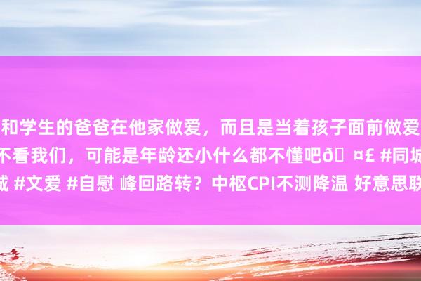 和学生的爸爸在他家做爱，而且是当着孩子面前做爱，太刺激了，孩子完全不看我们，可能是年龄还小什么都不懂吧🤣 #同城 #文爱 #自慰 峰回路转？中枢CPI不测降温 好意思联储点阵图预测但愿重燃