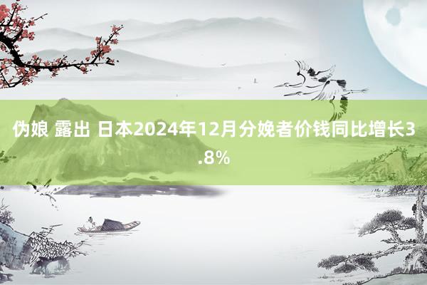 伪娘 露出 日本2024年12月分娩者价钱同比增长3.8%