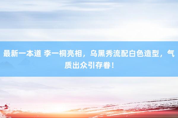 最新一本道 李一桐亮相，乌黑秀流配白色造型，气质出众引存眷！