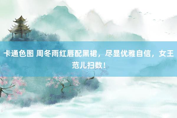 卡通色图 周冬雨红唇配黑裙，尽显优雅自信，女王范儿扫数！