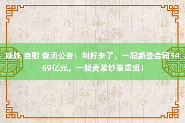 妹妹 自慰 俄顷公告！利好来了，一股新签合同3469亿元，一股要紧钞票重组！