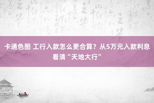 卡通色图 工行入款怎么更合算？从5万元入款利息看清“天地大行”