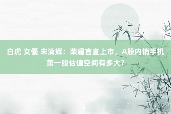 白虎 女優 宋清辉：荣耀官宣上市，A股内销手机第一股估值空间有多大？