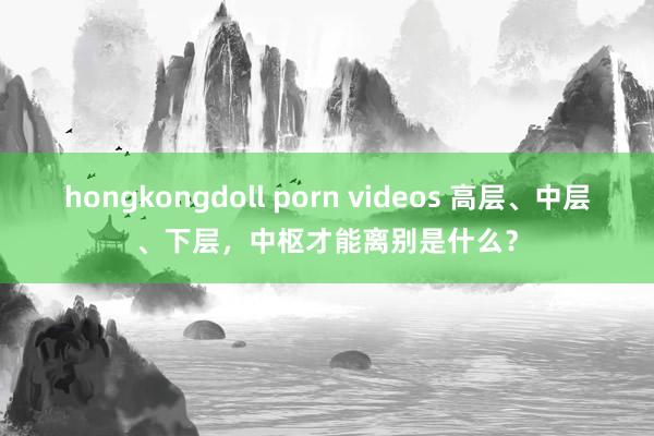 hongkongdoll porn videos 高层、中层、下层，中枢才能离别是什么？